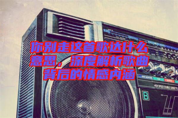 你別走這首歌達(dá)什么意思，深度解析歌曲背后的情感內(nèi)涵