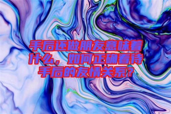 手后還做朋友意味著什么，如何正確看待手后的友情關(guān)系？