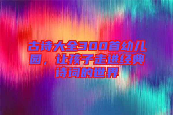 古詩大全300首幼兒園，讓孩子走進(jìn)經(jīng)典詩詞的世界