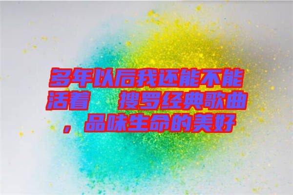 多年以后我還能不能活著  搜羅經(jīng)典歌曲，品味生命的美好