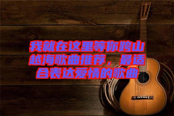 我就在這里等你跨山越海歌曲推薦，最適合表達(dá)愛情的歌曲