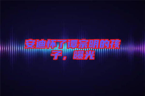 安迪懷了譚宗明的孩子，曝光