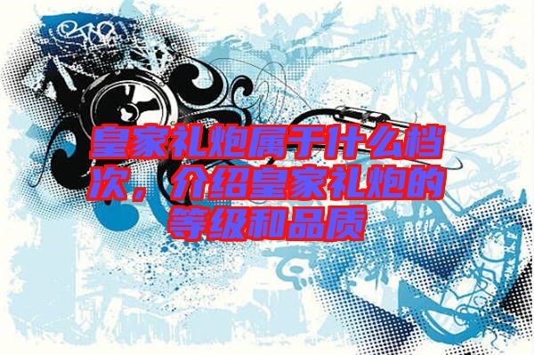 皇家禮炮屬于什么檔次，介紹皇家禮炮的等級(jí)和品質(zhì)