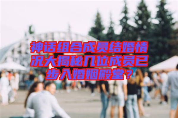 神話組合成員結(jié)婚情況大揭秘幾位成員已步入婚姻殿堂？