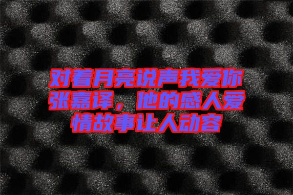 對(duì)著月亮說聲我愛你張嘉譯，他的感人愛情故事讓人動(dòng)容