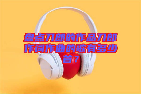 盤點(diǎn)刀郎的作品刀郎作詞作曲的歌有多少首？