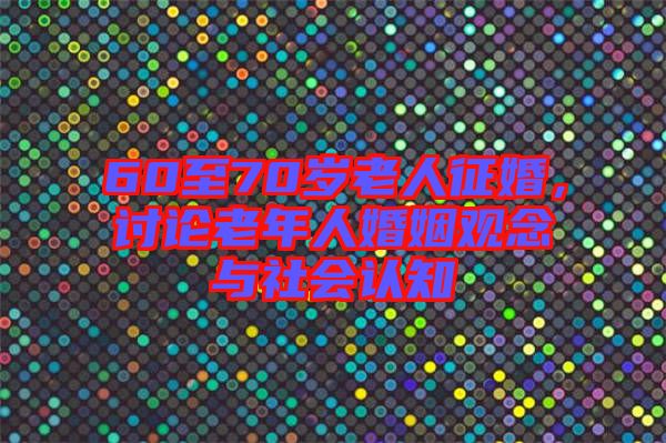 60至70歲老人征婚，討論老年人婚姻觀念與社會(huì)認(rèn)知