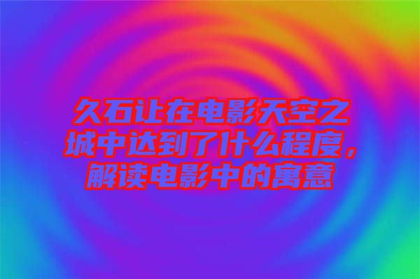 久石讓在電影天空之城中達到了什么程度，解讀電影中的寓意