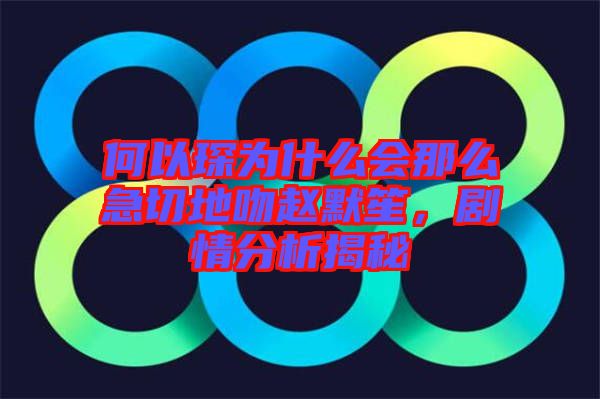 何以琛為什么會那么急切地吻趙默笙，劇情分析揭秘