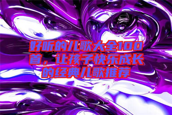 好聽的兒歌大全100首，讓孩子快樂成長(zhǎng)的經(jīng)典兒歌推薦
