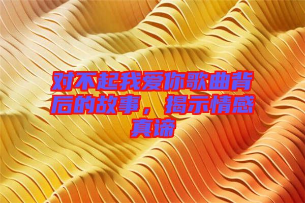 對(duì)不起我愛(ài)你歌曲背后的故事，揭示情感真諦