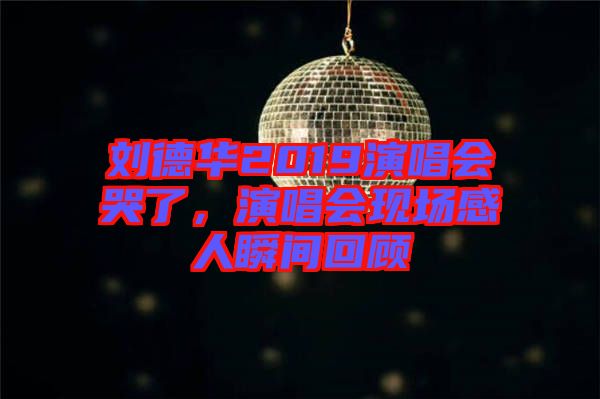 劉德華2019演唱會(huì)哭了，演唱會(huì)現(xiàn)場感人瞬間回顧