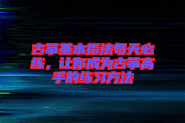 古箏基本指法每天必練，讓你成為古箏高手的練習(xí)方法