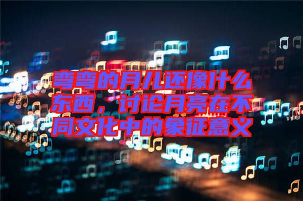 彎彎的月兒還像什么東西，討論月亮在不同文化中的象征意義
