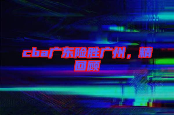 cba廣東險(xiǎn)勝?gòu)V州，精回顧