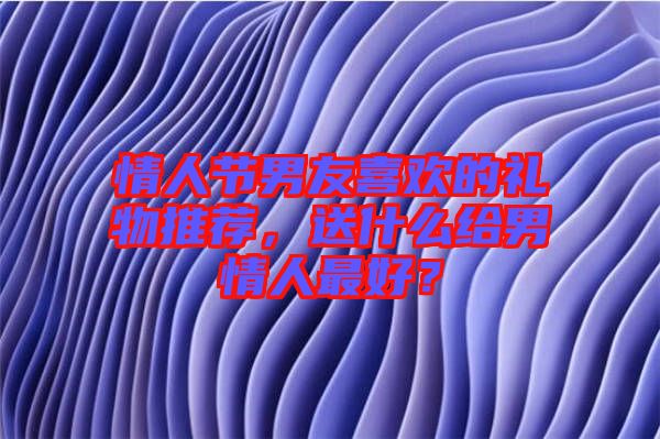 情人節(jié)男友喜歡的禮物推薦，送什么給男情人最好？