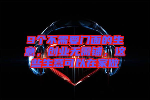 9個(gè)不需要門(mén)面的生意，創(chuàng)業(yè)無(wú)需鋪，這些生意可以在家做