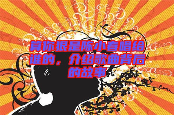 算你狠是陳小春唱給誰的，介紹歌曲背后的故事