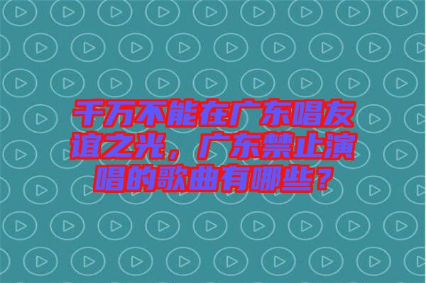 千萬不能在廣東唱友誼之光，廣東禁止演唱的歌曲有哪些？