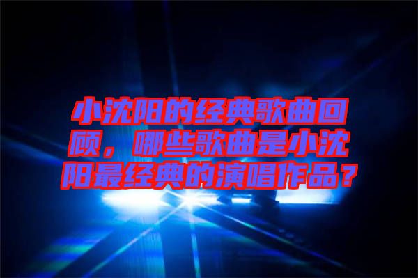 小沈陽(yáng)的經(jīng)典歌曲回顧，哪些歌曲是小沈陽(yáng)最經(jīng)典的演唱作品？