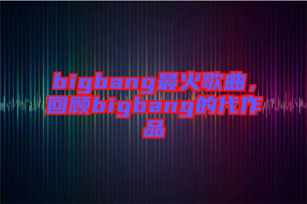 bigbang最火歌曲，回顧bigbang的代作品