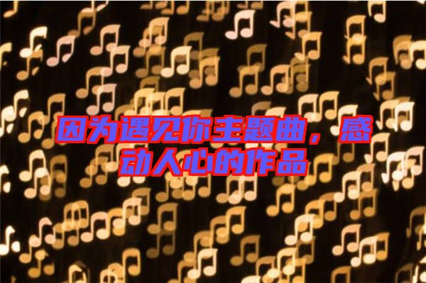 因?yàn)橛鲆?jiàn)你主題曲，感動(dòng)人心的作品