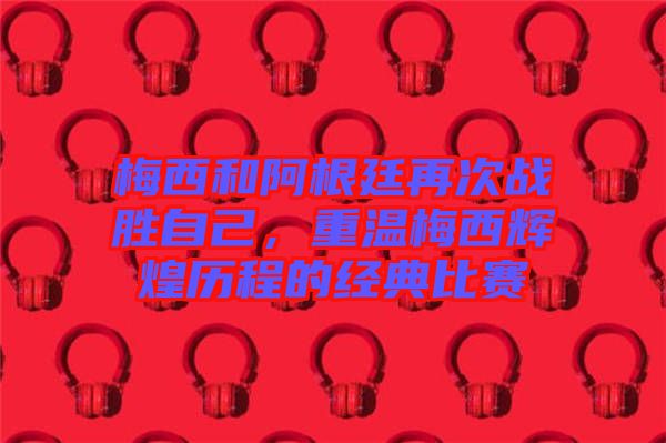 梅西和阿根廷再次戰(zhàn)勝自己，重溫梅西輝煌歷程的經(jīng)典比賽