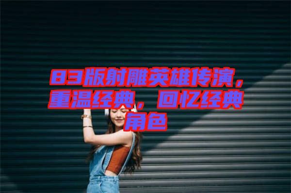 83版射雕英雄傳演，重溫經(jīng)典，回憶經(jīng)典角色
