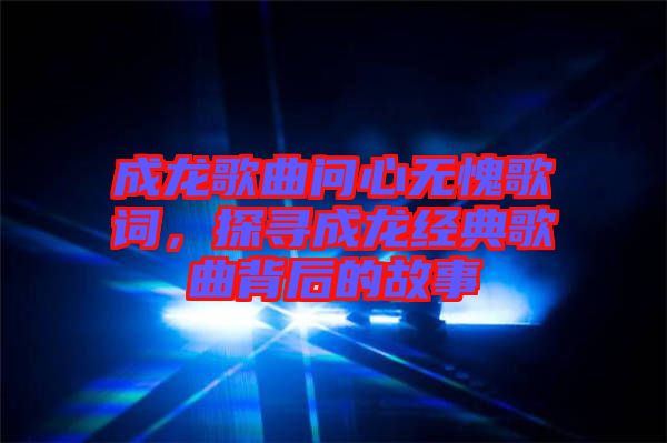 成龍歌曲問心無愧歌詞，探尋成龍經(jīng)典歌曲背后的故事