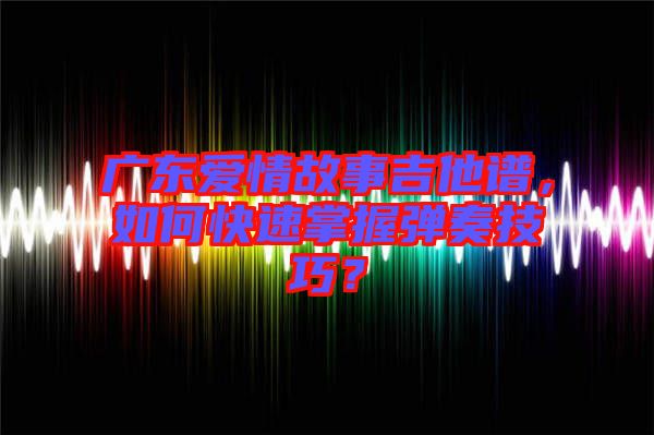 廣東愛情故事吉他譜，如何快速掌握彈奏技巧？