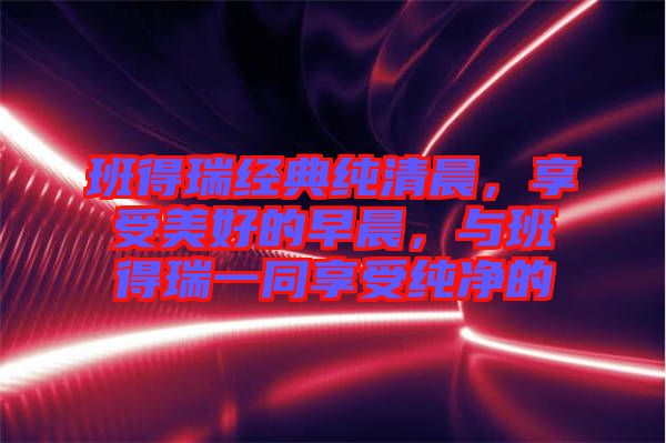 班得瑞經(jīng)典純清晨，享受美好的早晨，與班得瑞一同享受純凈的
