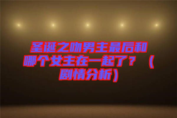 圣誕之吻男主最后和哪個女主在一起了？（劇情分析）