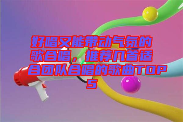 好唱又能帶動氣氛的歌合唱，推薦幾首適合團隊合唱的歌曲TOP5