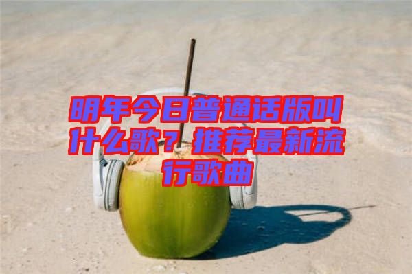 明年今日普通話版叫什么歌？推薦最新流行歌曲