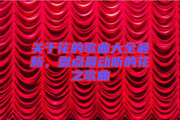 關(guān)于花的歌曲大全最新，盤(pán)點(diǎn)最動(dòng)聽(tīng)的花之歌曲