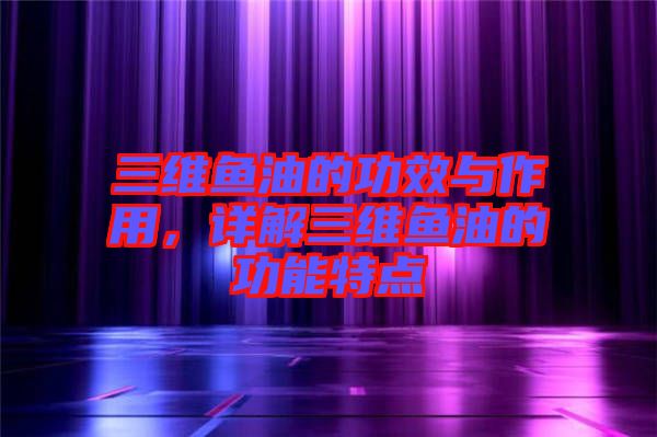 三維魚油的功效與作用，詳解三維魚油的功能特點
