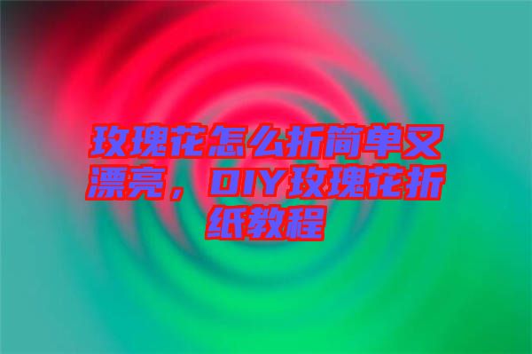玫瑰花怎么折簡單又漂亮，DIY玫瑰花折紙教程