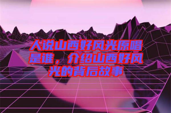 人說山西好風(fēng)光原唱是誰，介紹山西好風(fēng)光的背后故事