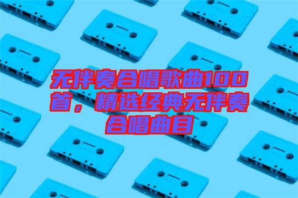 無(wú)伴奏合唱歌曲100首，精選經(jīng)典無(wú)伴奏合唱曲目