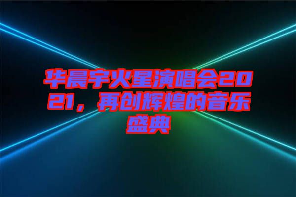 華晨宇火星演唱會(huì)2021，再創(chuàng)輝煌的音樂(lè)盛典