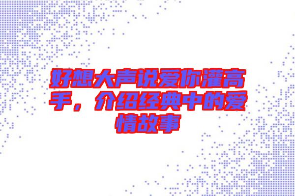 好想大聲說愛你灌高手，介紹經(jīng)典中的愛情故事