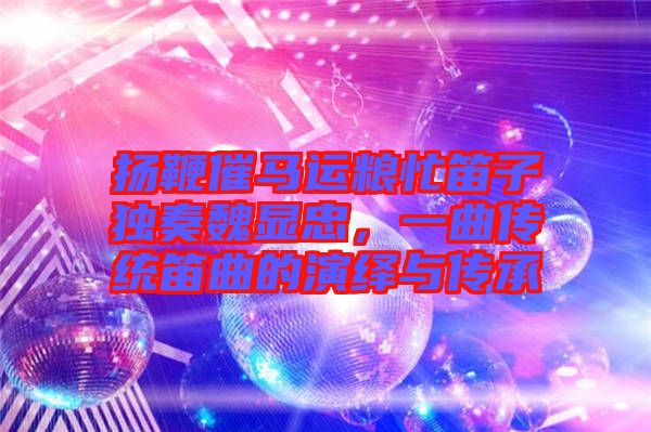 揚鞭催馬運糧忙笛子獨奏魏顯忠，一曲傳統(tǒng)笛曲的演繹與傳承