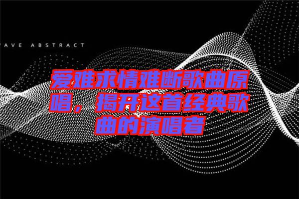 愛(ài)難求情難斷歌曲原唱，揭開(kāi)這首經(jīng)典歌曲的演唱者