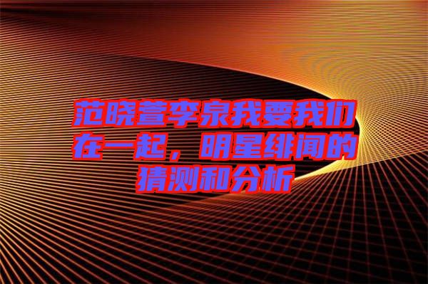 范曉萱李泉我要我們?cè)谝黄?，明星緋聞的猜測(cè)和分析