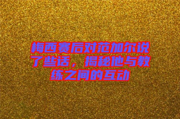 梅西賽后對范加爾說了些話，揭秘他與教練之間的互動(dòng)
