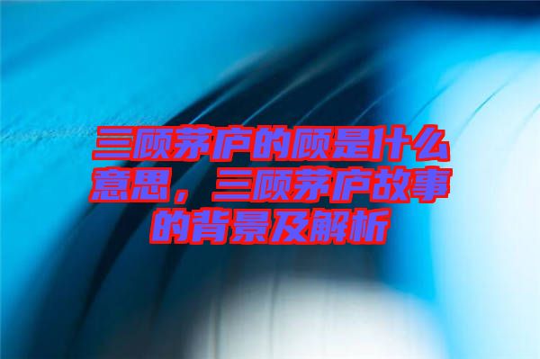 三顧茅廬的顧是什么意思，三顧茅廬故事的背景及解析
