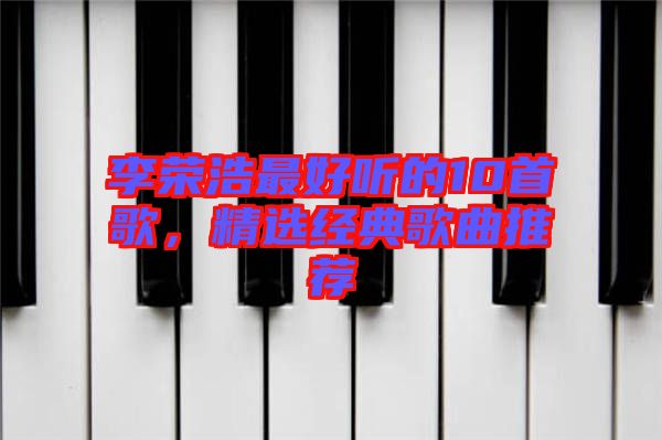 李榮浩最好聽的10首歌，精選經(jīng)典歌曲推薦
