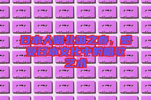 日本人唱北國(guó)之春，感受日本文化中的唱歌藝術(shù)