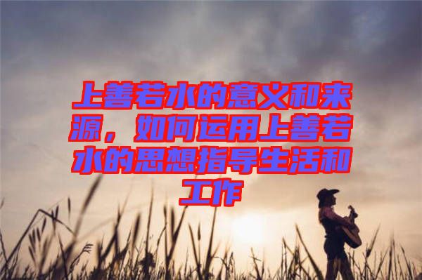 上善若水的意義和來源，如何運(yùn)用上善若水的思想指導(dǎo)生活和工作
