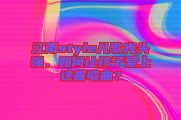 江南style兒歌光頭強，如何讓孩子愛上這首歌曲？
